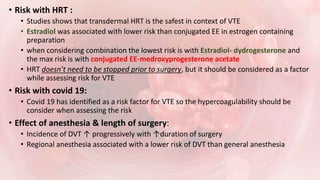 • Risk with HRT :
• Studies shows that transdermal HRT is the safest in context of VTE
• Estradiol was associated with lower risk than conjugated EE in estrogen containing
preparation
• when considering combination the lowest risk is with Estradiol- dydrogesterone and
the max risk is with conjugated EE-medroxyprogesterone acetate
• HRT doesn’t need to be stopped prior to surgery, but it should be considered as a factor
while assessing risk for VTE
• Risk with covid 19:
• Covid 19 has identified as a risk factor for VTE so the hypercoagulability should be
consider when assessing the risk
• Effect of anesthesia & length of surgery:
• Incidence of DVT ↑ progressively with ↑duration of surgery
• Regional anesthesia associated with a lower risk of DVT than general anesthesia
 
