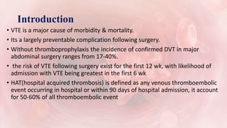 Introduction
• VTE is a major cause of morbidity & mortality.
• Its a largely preventable complication following surgery.
• Without thromboprophylaxis the incidence of confirmed DVT in major
abdominal surgery ranges from 17-40%.
• the risk of VTE following surgery exist for the first 12 wk, with likelihood of
admission with VTE being greatest in the first 6 wk
• HAT(hospital acquired thrombosis) is defined as any venous thromboembolic
event occurring in hospital or within 90 days of hospital admission, it account
for 50-60% of all thromboembolic event
 