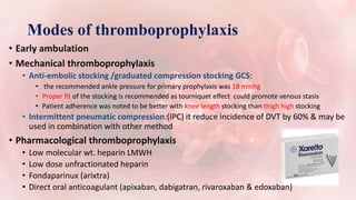 Modes of thromboprophylaxis
• Early ambulation
• Mechanical thromboprophylaxis
• Anti-embolic stocking /graduated compression stocking GCS:
• the recommended ankle pressure for primary prophylaxis was 18 mmhg
• Proper fit of the stocking is recommended as tourniquet effect could promote venous stasis
• Patient adherence was noted to be better with knee length stocking than thigh high stocking
• Intermittent pneumatic compression:(IPC) it reduce incidence of DVT by 60% & may be
used in combination with other method
• Pharmacological thromboprophylaxis
• Low molecular wt. heparin LMWH
• Low dose unfractionated heparin
• Fondaparinux (arixtra)
• Direct oral anticoagulant (apixaban, dabigatran, rivaroxaban & edoxaban)
 