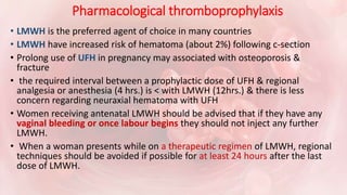 Pharmacological thromboprophylaxis
• LMWH is the preferred agent of choice in many countries
• LMWH have increased risk of hematoma (about 2%) following c-section
• Prolong use of UFH in pregnancy may associated with osteoporosis &
fracture
• the required interval between a prophylactic dose of UFH & regional
analgesia or anesthesia (4 hrs.) is < with LMWH (12hrs.) & there is less
concern regarding neuraxial hematoma with UFH
• Women receiving antenatal LMWH should be advised that if they have any
vaginal bleeding or once labour begins they should not inject any further
LMWH.
• When a woman presents while on a therapeutic regimen of LMWH, regional
techniques should be avoided if possible for at least 24 hours after the last
dose of LMWH.
 
