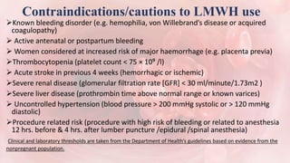Contraindications/cautions to LMWH use
Known bleeding disorder (e.g. hemophilia, von Willebrand’s disease or acquired
coagulopathy)
 Active antenatal or postpartum bleeding
 Women considered at increased risk of major haemorrhage (e.g. placenta previa)
Thrombocytopenia (platelet count < 75 × 10⁹ /l)
 Acute stroke in previous 4 weeks (hemorrhagic or ischemic)
Severe renal disease (glomerular filtration rate [GFR] < 30 ml/minute/1.73m2 )
Severe liver disease (prothrombin time above normal range or known varices)
 Uncontrolled hypertension (blood pressure > 200 mmHg systolic or > 120 mmHg
diastolic)
Procedure related risk (procedure with high risk of bleeding or related to anesthesia
12 hrs. before & 4 hrs. after lumber puncture /epidural /spinal anesthesia)
Clinical and laboratory thresholds are taken from the Department of Health’s guidelines based on evidence from the
nonpregnant population.
 