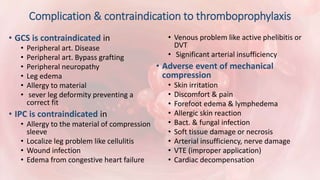 Complication & contraindication to thromboprophylaxis
• GCS is contraindicated in
• Peripheral art. Disease
• Peripheral art. Bypass grafting
• Peripheral neuropathy
• Leg edema
• Allergy to material
• sever leg deformity preventing a
correct fit
• IPC is contraindicated in
• Allergy to the material of compression
sleeve
• Localize leg problem like cellulitis
• Wound infection
• Edema from congestive heart failure
• Venous problem like active phelibitis or
DVT
• Significant arterial insufficiency
• Adverse event of mechanical
compression
• Skin irritation
• Discomfort & pain
• Forefoot edema & lymphedema
• Allergic skin reaction
• Bact. & fungal infection
• Soft tissue damage or necrosis
• Arterial insufficiency, nerve damage
• VTE (improper application)
• Cardiac decompensation
 