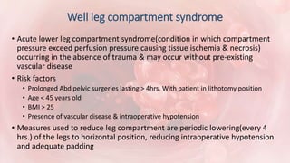 Well leg compartment syndrome
• Acute lower leg compartment syndrome(condition in which compartment
pressure exceed perfusion pressure causing tissue ischemia & necrosis)
occurring in the absence of trauma & may occur without pre-existing
vascular disease
• Risk factors
• Prolonged Abd pelvic surgeries lasting > 4hrs. With patient in lithotomy position
• Age < 45 years old
• BMI > 25
• Presence of vascular disease & intraoperative hypotension
• Measures used to reduce leg compartment are periodic lowering(every 4
hrs.) of the legs to horizontal position, reducing intraoperative hypotension
and adequate padding
 