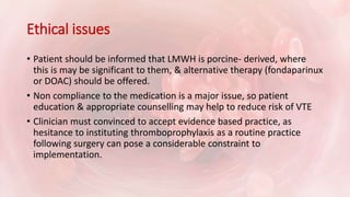 Ethical issues
• Patient should be informed that LMWH is porcine- derived, where
this is may be significant to them, & alternative therapy (fondaparinux
or DOAC) should be offered.
• Non compliance to the medication is a major issue, so patient
education & appropriate counselling may help to reduce risk of VTE
• Clinician must convinced to accept evidence based practice, as
hesitance to instituting thromboprophylaxis as a routine practice
following surgery can pose a considerable constraint to
implementation.
 