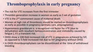Thromboprophylaxis in early pregnancy
• The risk for VTE increases from the first trimester
• Thrombin generation increase in women as early as 5 wk of gestation
• VTE is the 2nd commonest cause of maternal death
• Women at high risk of thrombosis should be started on thromboprophylaxis
as early as possible in pregnancy (primary care, prepregnancy)
• Hyperemesis gravidarum is a recognized risk factor for VTE (due to
dehydration with resultant hemoconcentration and immobility caused by
fatigue ), it’s a transient risk.
• OHSS show a 100-fold increased risk of VTE in pregnancies achieved by IVF,
as opposed to 5-fold increased risk due to IVF pregnancy without OHSS
• In OHSS thromboprophylaxis can be discontinued at the time of withdrawal
bleeding
 