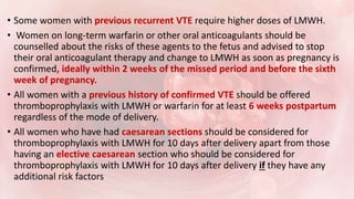 • Some women with previous recurrent VTE require higher doses of LMWH.
• Women on long-term warfarin or other oral anticoagulants should be
counselled about the risks of these agents to the fetus and advised to stop
their oral anticoagulant therapy and change to LMWH as soon as pregnancy is
confirmed, ideally within 2 weeks of the missed period and before the sixth
week of pregnancy.
• All women with a previous history of confirmed VTE should be offered
thromboprophylaxis with LMWH or warfarin for at least 6 weeks postpartum
regardless of the mode of delivery.
• All women who have had caesarean sections should be considered for
thromboprophylaxis with LMWH for 10 days after delivery apart from those
having an elective caesarean section who should be considered for
thromboprophylaxis with LMWH for 10 days after delivery if they have any
additional risk factors
 