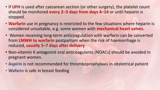 • If UFH is used after caesarean section (or other surgery), the platelet count
should be monitored every 2–3 days from days 4–14 or until heparin is
stopped.
• Warfarin use in pregnancy is restricted to the few situations where heparin is
considered unsuitable, e.g. some women with mechanical heart valves.
• Women receiving long-term anticoagulation with warfarin can be converted
from LMWH to warfarin postpartum when the risk of haemorrhage is
reduced, usually 5–7 days after delivery
• Non-vitamin K antagonist oral anticoagulants (NOACs) should be avoided in
pregnant women.
• Aspirin is not recommended for thromboprophylaxis in obstetrical patient
• Wafarin is safe in breast feeding
 