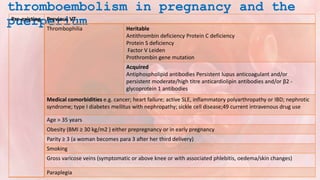 thromboembolism in pregnancy and the
puerperium
Pre-existing Previous VT
Thrombophilia Heritable
Antithrombin deficiency Protein C deficiency
Protein S deficiency
Factor V Leiden
Prothrombin gene mutation
Acquired
Antiphospholipid antibodies Persistent lupus anticoagulant and/or
persistent moderate/high titre anticardiolipin antibodies and/or β2 -
glycoprotein 1 antibodies
Medical comorbidities e.g. cancer; heart failure; active SLE, inflammatory polyarthropathy or IBD; nephrotic
syndrome; type I diabetes mellitus with nephropathy; sickle cell disease;49 current intravenous drug use
Age > 35 years
Obesity (BMI ≥ 30 kg/m2 ) either prepregnancy or in early pregnancy
Parity ≥ 3 (a woman becomes para 3 after her third delivery)
Smoking
Gross varicose veins (symptomatic or above knee or with associated phlebitis, oedema/skin changes)
Paraplegia
 