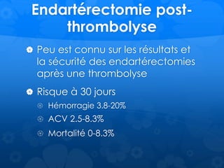 Endartérectomie post-
thrombolyse
 Peu est connu sur les résultats et
la sécurité des endartérectomies
après une thrombolyse
 Risque à 30 jours
 Hémorragie 3.8-20%
 ACV 2.5-8.3%
 Mortalité 0-8.3%
 