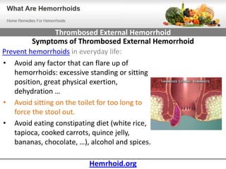 Thrombosed External Hemorrhoid
         Symptoms of Thrombosed External Hemorrhoid
Prevent hemorrhoids in everyday life:
• Avoid any factor that can flare up of
   hemorrhoids: excessive standing or sitting
   position, great physical exertion,
   dehydration …
• Avoid sitting on the toilet for too long to
   force the stool out.
• Avoid eating constipating diet (white rice,
   tapioca, cooked carrots, quince jelly,
   bananas, chocolate, …), alcohol and spices.

                       Hemrhoid.org
 