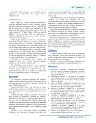 CAS CLINIQUES
L’évolution était favorable avec une régression de
l’œdème, une disparition des signes locaux
inflammatoires.

Observation N° 2.
Mme F S, âgée de 72 ans, était admise pour vertiges et
dysarthrie évoluant depuis un mois. L’examen clinique
mettait en évidence une pression artérielle à 220/80 mm
Hg, la température à 36°5C, une bradycardie à 44
battements par minute, une obésité avec un indice de
masse corporel à 27,71kg/m2 (taille à 1,69 m et poids à
79 kg). L’examen physique était sans particularité.
L’électrocardiogramme inscrivait un bloc auriculoventriculaire de haut degré.
L’écho-Doppler cardiaque concluait à une dilatation
modérée de l’oreillette gauche et une légère calcification
des sigmoïdes aortiques. La patiente avait bénéficié d’une
stimulation cardiaque définitive sur le mode VVI avec une
pile de marque MEDTRONIC à J14 de son hospitalisation.
Les suites opératoires étaient favorables après
implantation, sur le plan clinique avec disparition des
vertiges. Le télé-thorax de face après stimulation montrait
le boitier en position sous claviculaire gauche et le bout de
la sonde visible à l’apex du ventricule droit.
L’évolution en ambulatoire était marquée par
l’apparition d’un gros membre supérieur gauche
douloureux avec impotence fonctionnelle.
Un écho-Doppler veineux des membres supérieurs
montrait une thrombose veineuse profonde brachioaxillaire gauche. L’évolution était favorable avec
disparition de la douleur et de l’œdème sous traitement
anticoagulant (Acenocoumarol et Enoxeparine).

Discussion
Les thromboses veineuses profondes des membres
supérieurs étaient généralement considérées comme une
affection rare, avec une incidence annuelle estimée à 3
pour 100 000 habitants [2].
Actuellement, elles semblent plus fréquentes en raison
de l’utilisation croissante des cathéters veineux centraux
et l’augmentation du nombre de patients porteurs de pace
maker [3].
Lindblad et al, dans une étude rétrospective clinique de
6100 patients de thromboses profondes des membres,
retrouvent une localisation au membre supérieur dans 2,3 %
des cas [4]. Les manifestations cliniques traduisant
l’existence de thrombose veineuse profonde des membres
supérieurs sont dominées comme chez nos deux patientes
par un œdème inflammatoire (76 à 98%), des douleurs (43 à
86 %) [4].
Prandioni et al, retrouvent comme principales
étiologies des thromboses veineuses profondes des

membres supérieurs, les pathologies iatrogènes (22,4 %)
par les sondes de stimulation cardiaque et les cathéters
centraux [5].
L’écho-Doppler reste le moyen diagnostique de première
intention. Les critères de diagnostic sont une
incompressibilité totale ou partielle associée à une dilatation
veineuse et la présence d’un thrombus endoluminal [6].
L’écho-Doppler devant les signes cliniques évocateurs, a
permis de poser le diagnostic chez nos patients.
Les complications évolutives des thromboses veineuses
des membres supérieurs en général comme l’embolie
pulmonaire et la maladie post-thrombotique sont rares, et
n’ont pas été rencontrées chez nos patients[7].
Les choix thérapeutiques sont controversés pour tous
les types de thromboses veineuses profondes des membres
supérieurs [8]. Comme le cas de nos patientes, la plupart
des patients traités par l’héparine en première intention et
plus particulièrement l’héparine de bas poids moléculaire
ont eu une évolution favorable [8].

Conclusion
La mise en place de pace maker peut se compliquer
d’une thrombose veineuse des membres supérieurs. Ce
sont des complications dont le diagnostic et le traitement
précoces, améliorent le pronostic.
Cependant l’évolution est le plus souvent favorable avec
un risque de survenue d’une embolie pulmonaire rare.

Références
1.

2.

3.

4.

5.

6.

7.

8.

MASSOURE P L, CONSTANS J, CAUDRY M et al. Thromboses
veineuses profondes des membres supérieurs. À propos de
40 patients hospitalisés. Journal des Maladies Vasculaires,
2000 ; 25, 4: 250-255.
HORATTAS MC, WRIGHT DJ, FENTONAH, et al. Changing
concept of deep venous thrombosis of the upper extremity.
Report of a series and review of the literature. Surgery,
1988; 104 : 561-567.
MARIE I, LEVESQUE H, CAILLEUX N, PRIMARD E et al. Les
thromboses veineuses profondes des membres supérieurs. À
propos de 49 cas. Rev Méd Interne, 1998;19:399-408.
LINDBLAD B, TOGBORN L, BERGQVIST D et al. Deep vein
thrombosis of the axillary-subclavian veins : epidemiologic
data, effects of different type traitment and late sequele,
Eur J Surg 1988 ; 2 :161-165
PRANDONI P, POLISTENA P, BERNARDI E et al. Upper
extremity deep vein thrombosis. Risk factors, diagnosis and
complications.Arch Intern Med, 1997 ; 157 : 57-62.
MARIE I, LEVESQUE H, CAILLEUX N et al. Les thromboses
veineuses profondes des membres supérieurs. A propos de
49 cas. Rev Méd Interne, 1998;19:399-408.
PRANDONI P, POLISTENA P, BERNARDI E, et al. Upper
extremity deep vein thrombosis. Risk factors, diagnosis, and
complications. Arch Intern Med, 1997 ; 157 : 57-62.
PRIOLLET P. Thrombose de la veine sous-clavière :
traitement médical. J Mal Vasc, 1994 ; 19 : 44-47.

ANGÉIOLOGIE, 2011, VOL. 63, N° 3

3

 
