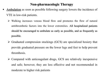 Non-pharmacologic Therapy
 Ambulation as soon as possible following surgery lowers the incidence of
VTE in low-risk patients.
 Walking increases venous blood flow and promotes the flow of natural
antithrombotic factors into the lower extremities. All hospitalized patients
should be encouraged to ambulate as early as possible, and as frequently as
possible.
 Graduated compression stockings (GCS) are specialized hosiery that
provide graduated pressure on the lower legs and feet to help prevent
thrombosis.
 Compared with anticoagulant drugs, GCS are relatively inexpensive
and safe; however, they are less effective and not recommended in
moderate to higher risk patients
 
