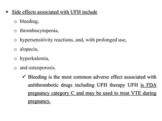  Side effects associated with UFH include
o bleeding,
o thrombocytopenia,
o hypersensitivity reactions, and, with prolonged use,
o alopecia,
o hyperkalemia,
o and osteoporosis.
 Bleeding is the most common adverse effect associated with
antithrombotic drugs including UFH therapy UFH is FDA
pregnancy category C and may be used to treat VTE during
pregnancy.
 