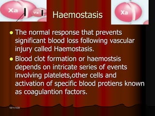 18/11/1435 
Haemostasis 
 The normal response that prevents 
significant blood loss following vascular 
injury called Haemostasis. 
 Blood clot formation or haemostsis 
depends on intricate series of events 
involving platelets,other cells and 
activation of specific blood protiens known 
as coagulantion factors. 
