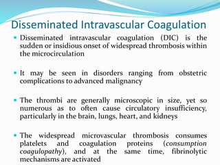 Disseminated Intravascular Coagulation
 Disseminated intravascular coagulation (DIC) is the
sudden or insidious onset of widespread thrombosis within
the microcirculation
 It may be seen in disorders ranging from obstetric
complications to advanced malignancy
 The thrombi are generally microscopic in size, yet so
numerous as to often cause circulatory insufficiency,
particularly in the brain, lungs, heart, and kidneys
 The widespread microvascular thrombosis consumes
platelets and coagulation proteins (consumption
coagulopathy), and at the same time, fibrinolytic
mechanisms are activated
 