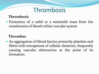 Thrombosis
Thrombosis
 Formation of a solid or a semisolid mass from the
constituents of blood within vascular system
Thrombus
 An aggregation of blood factors primarily platelets and
fibrin with entrapment of cellular elements, frequently
causing vascular obstruction at the point of its
formation.
 