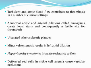  Turbulent and static blood flow contribute to thrombosis
in a number of clinical settings
 Abnormal aortic and arterial dilations called aneurysms
create local stasis and consequently a fertile site for
thrombosis
 Ulcerated atherosclerotic plaques
 Mitral valve stenosis results in left atrial dilation
 Hyperviscosity syndromes increase resistance to flow
 Deformed red cells in sickle cell anemia cause vascular
occlusions
 