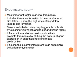 ENDOTHELIAL INJURY
 Most important factor in arterial thrombosis
 Includes thrombus formation in heart and arterial
circulation , where the high rates of blood flow
impede clot formation.
 Severe endothelial injury may triggers thrombosis
by exposing Von Willebrand factor and tissue factor.
 Inflammation and other noxious stimuli also
promote thrombosis by shifting the pattern of gene
expression in endothelium to one that is
prothrombic
 This change is sometimes refers to as endothelial
activation or dysfunction.
 