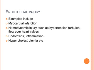 ENDOTHELIAL INJURY
 Examples include
 Myocardial infarction
 Hemodynamic injury such as hypertension turbulent
flow over heart valves
 Endotoxins, inflammation
 Hyper cholestrolemia etc
 