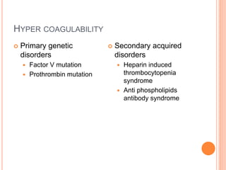 HYPER COAGULABILITY
 Primary genetic
disorders
 Factor V mutation
 Prothrombin mutation
 Secondary acquired
disorders
 Heparin induced
thrombocytopenia
syndrome
 Anti phospholipids
antibody syndrome
 