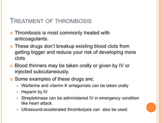 TREATMENT OF THROMBOSIS
 Thrombosis is most commonly treated with
anticoagulants.
 These drugs don’t breakup existing blood clots from
getting bigger and reduce your risk of developing more
clots
 Blood thinners may be taken orally or given by IV or
injected subcutaneously.
 Some examples of these drugs are;
 Warfarine and vitamin K antagonists can be taken orally
 Heparin by IV
 Streptokinase can be administered IV in emergency condition
like heart attack.
 Ultrasound-accelerated thrombolysis can also be used.
 