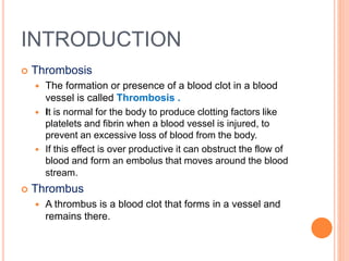 INTRODUCTION
 Thrombosis
 The formation or presence of a blood clot in a blood
vessel is called Thrombosis .
 It is normal for the body to produce clotting factors like
platelets and fibrin when a blood vessel is injured, to
prevent an excessive loss of blood from the body.
 If this effect is over productive it can obstruct the flow of
blood and form an embolus that moves around the blood
stream.
 Thrombus
 A thrombus is a blood clot that forms in a vessel and
remains there.
 