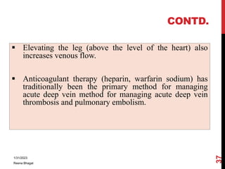 CONTD.
 Elevating the leg (above the level of the heart) also
increases venous flow.
 Anticoagulant therapy (heparin, wa...