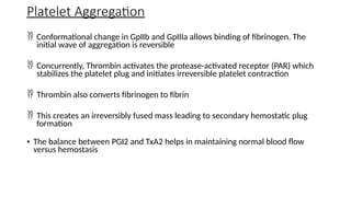  Conformational change in GpIIb and GpIIIa allows binding of fibrinogen. The
initial wave of aggregation is reversible
 Concurrently, Thrombin activates the protease-activated receptor (PAR) which
stabilizes the platelet plug and initiates irreversible platelet contraction
 Thrombin also converts fibrinogen to fibrin
 This creates an irreversibly fused mass leading to secondary hemostatic plug
formation
• The balance between PGI2 and TxA2 helps in maintaining normal blood flow
versus hemostasis
Platelet Aggregation
 