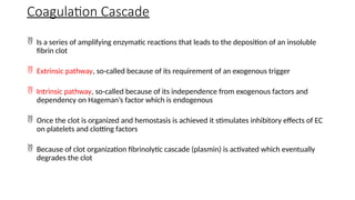  Is a series of amplifying enzymatic reactions that leads to the deposition of an insoluble
fibrin clot
 Extrinsic pathway, so-called because of its requirement of an exogenous trigger
 Intrinsic pathway, so-called because of its independence from exogenous factors and
dependency on Hageman’s factor which is endogenous
 Once the clot is organized and hemostasis is achieved it stimulates inhibitory effects of EC
on platelets and clotting factors
 Because of clot organization fibrinolytic cascade (plasmin) is activated which eventually
degrades the clot
Coagulation Cascade
 