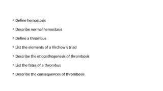 • Define hemostasis
• Describe normal hemostasis
• Define a thrombus
• List the elements of a Virchow’s triad
• Describe the etiopathogenesis of thrombosis
• List the fates of a thrombus
• Describe the consequences of thrombosis
 