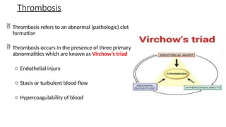 Thrombosis
 Thrombosis refers to an abnormal (pathologic) clot
formation
 Thrombosis occurs in the presence of three primary
abnormalities which are known as Virchow’s triad
o Endothelial injury
o Stasis or turbulent blood flow
o Hypercoagulability of blood
 
