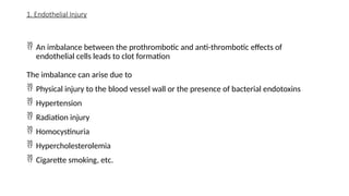 1. Endothelial Injury
 An imbalance between the prothrombotic and anti-thrombotic effects of
endothelial cells leads to clot formation
The imbalance can arise due to
 Physical injury to the blood vessel wall or the presence of bacterial endotoxins
 Hypertension
 Radiation injury
 Homocystinuria
 Hypercholesterolemia
 Cigarette smoking, etc.
 
