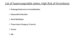 List of hypercoagulable states: High Risk of thrombosis
o Prolonged bed rest or immobilization
o Myocardial infarction
o Atrial fibrillation
o Tissue Injury (Surgery, #, burns)
o Cancer
o DIC
 