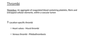 Thrombi
Thrombus: An aggregate of coagulated blood containing platelets, fibrin and
entrapped cellular elements, within a vascular lumen
 Location-specific thrombi
o Heart valves - Mural thrombi
o Venous thrombi - Phlebothrombosis
 