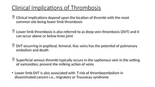 Clinical Implications of Thrombosis
 Clinical implications depend upon the location of thrombi with the most
common site being lower limb thrombosis
 Lower limb thrombosis is also referred to as deep vein thrombosis (DVT) and it
can occur above or below knee joint
 DVT occurring in popliteal, femoral, iliac veins has the potential of pulmonary
embolism and death
 Superficial venous thrombi typically occurs in the saphenous vein in the setting
of varicosities; prevent the milking action of veins
• Lower limb DVT is also associated with ↑risk of thromboembolism in
disseminated cancers i.e., migratory or Trousseau syndrome
 
