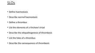 SLOs
• Define haemostasis
• Describe normal haemostasis
• Define a thrombus
• List the elements of a Virchow’s triad
• Describe the etiopathogenesis of thrombosis
• List the fates of a thrombus
• Describe the consequences of thrombosis
 