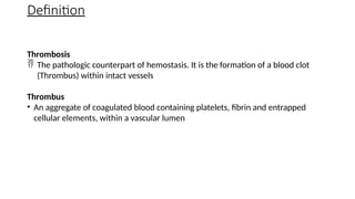 Definition
Thrombosis
 The pathologic counterpart of hemostasis. It is the formation of a blood clot
(Thrombus) within intact vessels
Thrombus
• An aggregate of coagulated blood containing platelets, fibrin and entrapped
cellular elements, within a vascular lumen
 