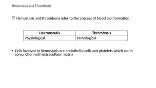 Hemostasis and Thrombosis
 Hemostasis and thrombosis refer to the process of blood clot formation.
• Cells involved in hemostasis are endothelial cells and platelets which act in
conjunction with extracellular matrix
Haemostasis Thrombosis
Physiological Pathological
 