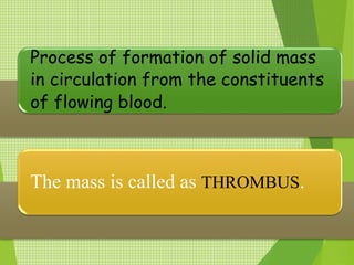 Process of formation of solid mass
in circulation from the constituents
of flowing blood.
The mass is called as THROMBUS.
 