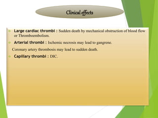  Large cardiac thrombi : Sudden death by mechanical obstruction of blood flow
or Thromboembolism.
 Arterial thrombi : Ischemic necrosis may lead to gangrene.
Coronary artery thrombosis may lead to sudden death.
 Capillary thrombi : DIC.
Clinical effects
 