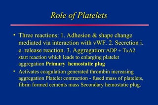 Role of Platelets
Role of Platelets
• Three reactions: 1. Adhesion & shape change
mediated via interaction with vWF. 2. Secretion i.
e. release reaction. 3. Aggregation:ADP + TxA2
start reaction which leads to enlarging platelet
aggregation Primary hemostatic plug
• Activates coagulation generated thrombin increasing
aggregation Platelet contraction - fused mass of platelets,
fibrin formed cements mass Secondary hemostatic plug.
 