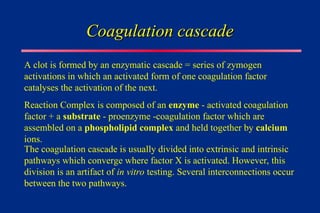 Coagulation cascade
Coagulation cascade
A clot is formed by an enzymatic cascade = series of zymogen
activations in which an activated form of one coagulation factor
catalyses the activation of the next.
Reaction Complex is composed of an enzyme - activated coagulation
factor + a substrate - proenzyme -coagulation factor which are
assembled on a phospholipid complex and held together by calcium
ions.
The coagulation cascade is usually divided into extrinsic and intrinsic
pathways which converge where factor X is activated. However, this
division is an artifact of in vitro testing. Several interconnections occur
between the two pathways.
 