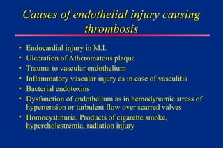 Causes of endothelial injury causing
Causes of endothelial injury causing
thrombosis
thrombosis
• Endocardial injury in M.I.
• Ulceration of Atheromatous plaque
• Trauma to vascular endothelium
• Inflammatory vascular injury as in case of vasculitis
• Bacterial endotoxins
• Dysfunction of endothelium as in hemodynamic stress of
hypertension or turbulent flow over scarred valves
• Homocystinuria, Products of cigarette smoke,
hypercholestremia, radiation injury
 