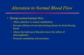 Alteration in Normal Blood Flow
Alteration in Normal Blood Flow
• Disrupt normal laminar flow:
– Allows platelets to contact endothelium
– Prevents dilution of activated clotting factors by fresh-flowing
blood
– Allows the build up of thrombi (slows the inflow of
anticoagulants)
– Promotes endothelial cell activation
 