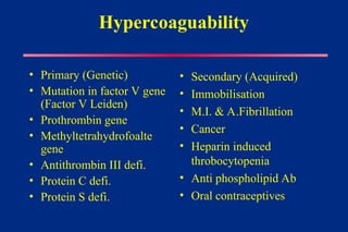 Hypercoaguability
• Primary (Genetic)
• Mutation in factor V gene
(Factor V Leiden)
• Prothrombin gene
• Methyltetrahydrofoalte
gene
• Antithrombin III defi.
• Protein C defi.
• Protein S defi.
• Secondary (Acquired)
• Immobilisation
• M.I. & A.Fibrillation
• Cancer
• Heparin induced
throbocytopenia
• Anti phospholipid Ab
• Oral contraceptives
 