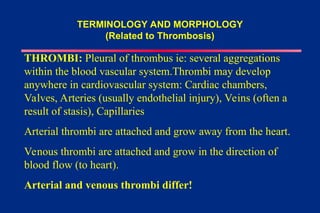 TERMINOLOGY AND MORPHOLOGY
(Related to Thrombosis)
THROMBI: Pleural of thrombus ie: several aggregations
within the blood vascular system.Thrombi may develop
anywhere in cardiovascular system: Cardiac chambers,
Valves, Arteries (usually endothelial injury), Veins (often a
result of stasis), Capillaries
Arterial thrombi are attached and grow away from the heart.
Venous thrombi are attached and grow in the direction of
blood flow (to heart).
Arterial and venous thrombi differ!
 
