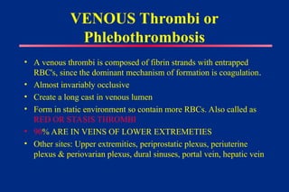 VENOUS Thrombi or
Phlebothrombosis
• A venous thrombi is composed of fibrin strands with entrapped
RBC's, since the dominant mechanism of formation is coagulation.
• Almost invariably occlusive
• Create a long cast in venous lumen
• Form in static environment so contain more RBCs. Also called as
RED OR STASIS THROMBI
• 90% ARE IN VEINS OF LOWER EXTREMETIES
• Other sites: Upper extremities, periprostatic plexus, periuterine
plexus & periovarian plexus, dural sinuses, portal vein, hepatic vein
 
