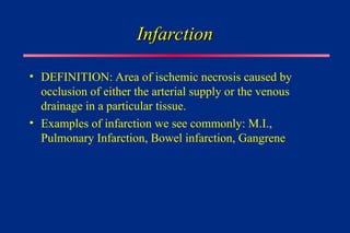 Infarction
Infarction
• DEFINITION: Area of ischemic necrosis caused by
occlusion of either the arterial supply or the venous
drainage in a particular tissue.
• Examples of infarction we see commonly: M.I.,
Pulmonary Infarction, Bowel infarction, Gangrene
 