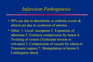 Infarction Pathogenesis
Infarction Pathogenesis
• 99% are due to thrombotic or embolic events &
almost are due to occlusion of arteries.
• Other: 1. Local vasospasm 2. Expansion of
atheroma 3. Extrinsic compression by tumor 4.
Twisting of vessels (Testicular torsion or
volvulus) 5. Compression of vessels by edema 6.
Traumatic rupture 7. Strangulation in hernia 8.
Cardiogenic shock
 