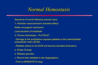 Normal Hemostasis
Normal Hemostasis
Sequence of events following vascular injury
1. Arteriolar vasoconstriction (transient effect)
Reflex neurogenic mechanism
Local secretion of endothelin
2. Primary hemostasis – PLATELET
- Damage to the endothelium exposes platelets to the subendothelial
extracellular matrix (ECM).
- Platelets adhere to the ECM and become activated (Activation)
a. Shape Change
b. Release granules
c. Recruit other platelets to site (Aggregation)
- Form a HEMOSTATIC plug
 